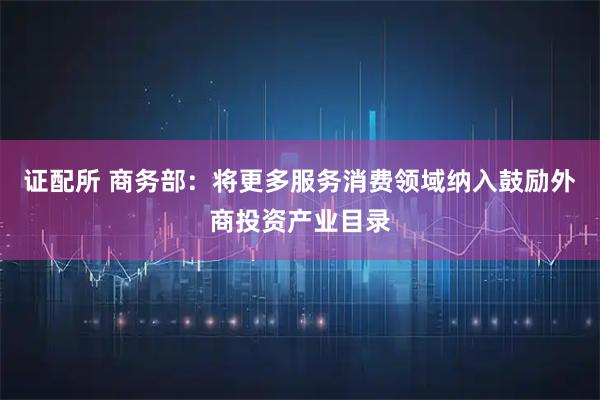 证配所 商务部：将更多服务消费领域纳入鼓励外商投资产业目录
