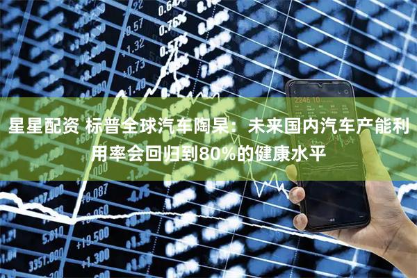星星配资 标普全球汽车陶杲：未来国内汽车产能利用率会回归到80%的健康水平