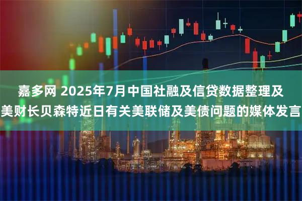嘉多网 2025年7月中国社融及信贷数据整理及美财长贝森特近日有关美联储及美债问题的媒体发言