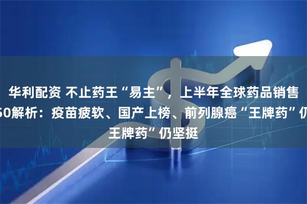 华利配资 不止药王“易主”，上半年全球药品销售TOP50解析：疫苗疲软、国产上榜、前列腺癌“王牌药”仍坚挺