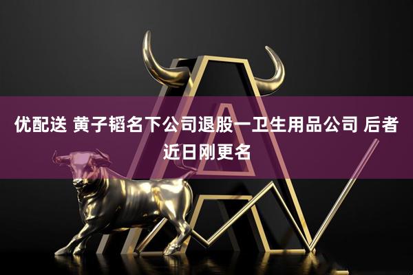 优配送 黄子韬名下公司退股一卫生用品公司 后者近日刚更名