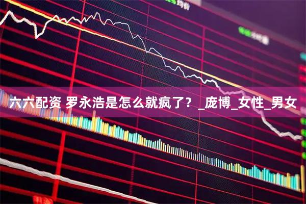六六配资 罗永浩是怎么就疯了？_庞博_女性_男女