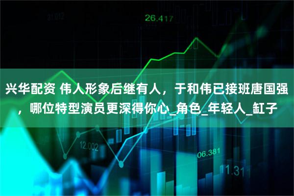 兴华配资 伟人形象后继有人，于和伟已接班唐国强，哪位特型演员更深得你心_角色_年轻人_缸子