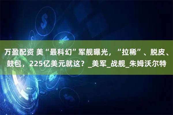 万盈配资 美“最科幻”军舰曝光，“拉稀”、脱皮、鼓包，225亿美元就这？_美军_战舰_朱姆沃尔特