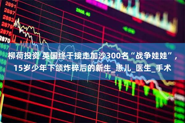 柳荷投资 英国终于接走加沙300名“战争娃娃”,15岁少年下颌炸碎后的新生_患儿_医生_手术