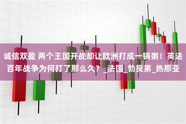 诚信双盈 两个王国开战却让欧洲打成一锅粥！英法百年战争为何打了那么久？_法国_勃艮第_热那亚