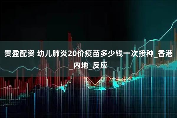 贵盈配资 幼儿肺炎20价疫苗多少钱一次接种_香港_内地_反应