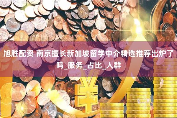 旭胜配资 南京擅长新加坡留学中介精选推荐出炉了吗_服务_占比_人群