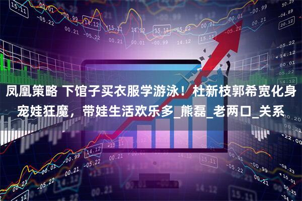 凤凰策略 下馆子买衣服学游泳！杜新枝郭希宽化身宠娃狂魔，带娃生活欢乐多_熊磊_老两口_关系