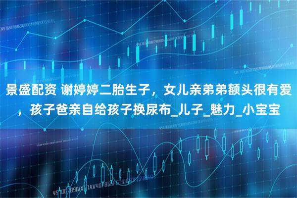 景盛配资 谢婷婷二胎生子，女儿亲弟弟额头很有爱，孩子爸亲自给孩子换尿布_儿子_魅力_小宝宝