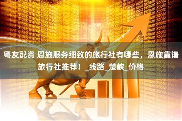 粤友配资 恩施服务细致的旅行社有哪些，恩施靠谱旅行社推荐！_线路_楚峡_价格