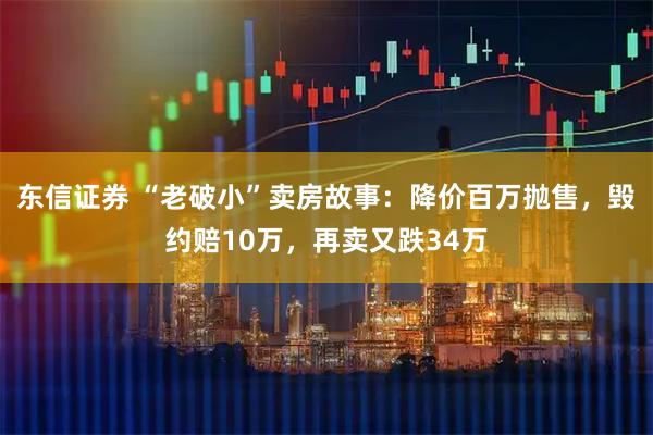东信证券 “老破小”卖房故事:降价百万抛售,毁约赔10万,再卖又跌34万