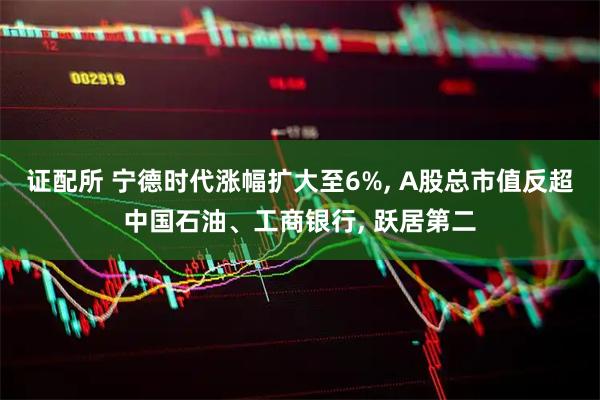 证配所 宁德时代涨幅扩大至6%, A股总市值反超中国石油、工商银行, 跃居第二