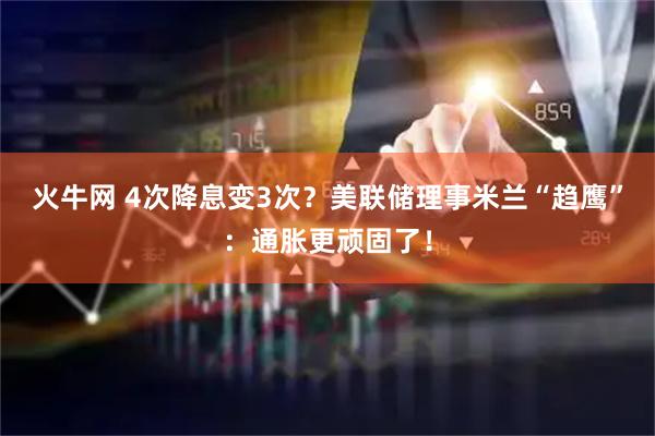 火牛网 4次降息变3次？美联储理事米兰“趋鹰”：通胀更顽固了！
