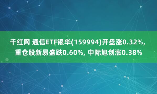 千红网 通信ETF银华(159994)开盘涨0.32%, 重仓股新易盛跌0.60%, 中际旭创涨0.38%