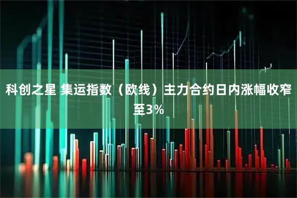 科创之星 集运指数（欧线）主力合约日内涨幅收窄至3%