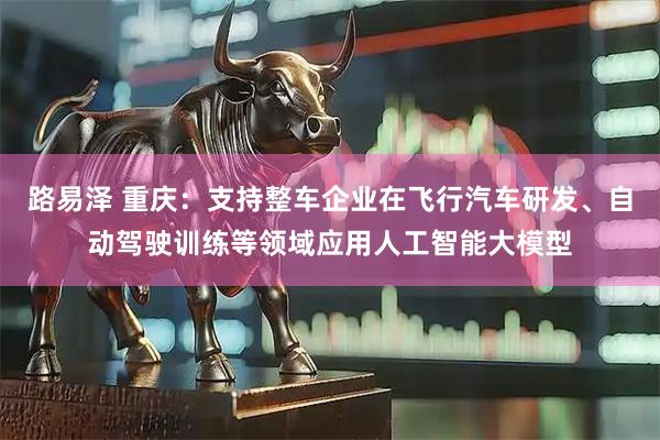 路易泽 重庆：支持整车企业在飞行汽车研发、自动驾驶训练等领域应用人工智能大模型