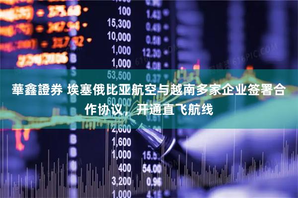 華鑫證券 埃塞俄比亚航空与越南多家企业签署合作协议，开通直飞航线