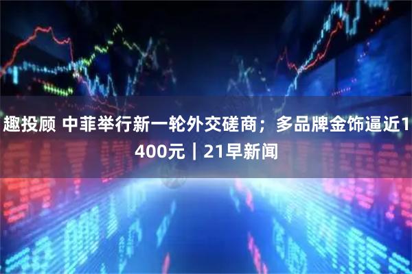 趣投顾 中菲举行新一轮外交磋商；多品牌金饰逼近1400元｜21早新闻