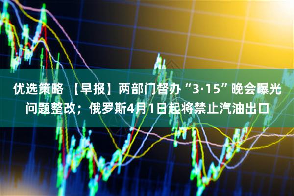 优选策略 【早报】两部门督办“3·15”晚会曝光问题整改；俄罗斯4月1日起将禁止汽油出口