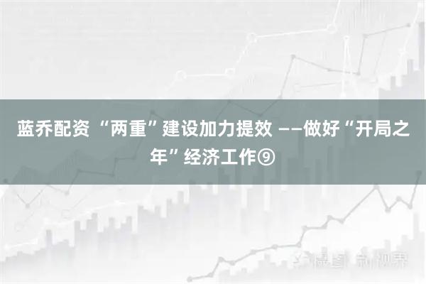蓝乔配资 “两重”建设加力提效 ——做好“开局之年”经济工作⑨