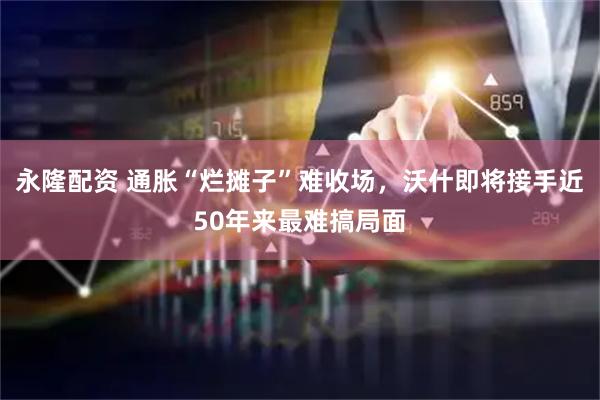 永隆配资 通胀“烂摊子”难收场,沃什即将接手近50年来最难搞局面