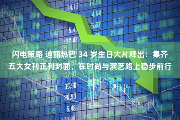 闪电策略 迪丽热巴 34 岁生日大片释出:集齐五大女刊正刊封面,在时尚与演艺路上稳步前行