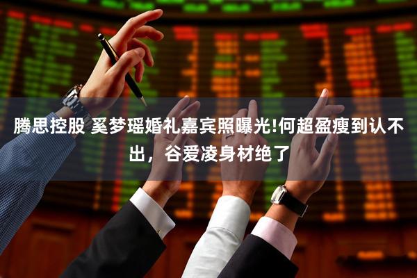 腾思控股 奚梦瑶婚礼嘉宾照曝光!何超盈瘦到认不出,谷爱凌身材绝了