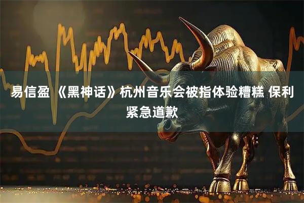 易信盈 《黑神话》杭州音乐会被指体验糟糕 保利紧急道歉
