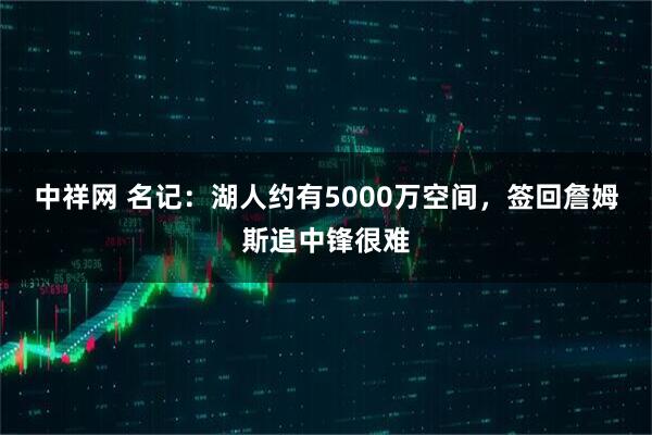 中祥网 名记：湖人约有5000万空间，签回詹姆斯追中锋很难