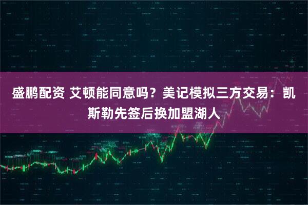 盛鹏配资 艾顿能同意吗？美记模拟三方交易：凯斯勒先签后换加盟湖人