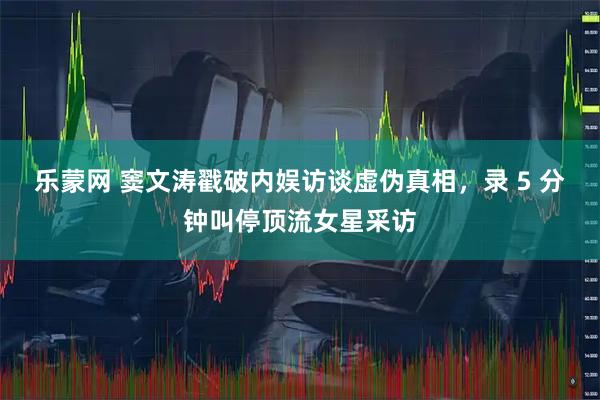 乐蒙网 窦文涛戳破内娱访谈虚伪真相，录 5 分钟叫停顶流女星采访