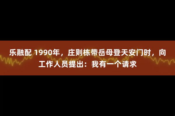 乐融配 1990年，庄则栋带岳母登天安门时，向工作人员提出：我有一个请求