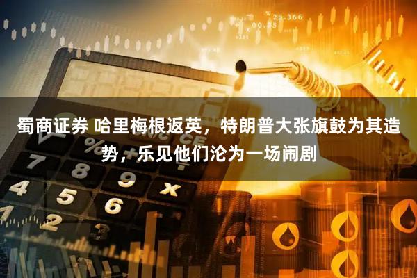 蜀商证券 哈里梅根返英，特朗普大张旗鼓为其造势，乐见他们沦为一场闹剧