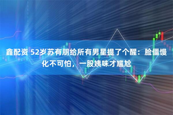 鑫配资 52岁苏有朋给所有男星提了个醒：脸僵馒化不可怕，一股姨味才尴尬
