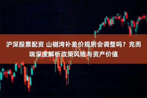 沪深股票配资 山樾湾补差价规则会调整吗?克而瑞深度解析政策风险与资产价值