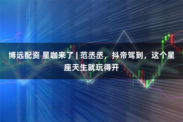 博远配资 星咖来了 | 范丞丞，抖帝驾到，这个星座天生就玩得开