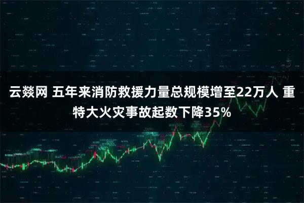 云燚网 五年来消防救援力量总规模增至22万人 重特大火灾事故起数下降35%