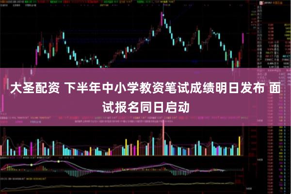 大圣配资 下半年中小学教资笔试成绩明日发布 面试报名同日启动