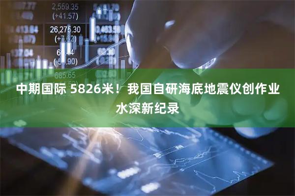 中期国际 5826米!我国自研海底地震仪创作业水深新纪录