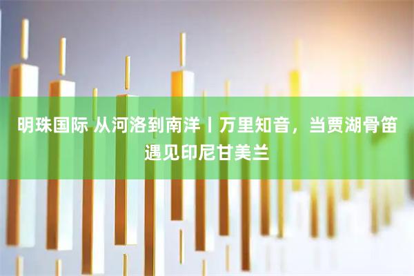 明珠国际 从河洛到南洋丨万里知音,当贾湖骨笛遇见印尼甘美兰