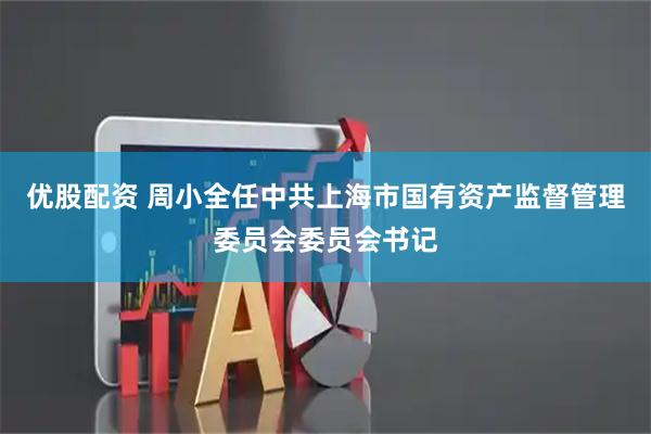 优股配资 周小全任中共上海市国有资产监督管理委员会委员会书记